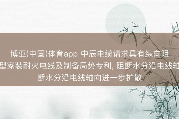 博亚(中国)体育app 中辰电缆请求具有纵向阻水功能的防潮型家装耐火电线及制备局势专利， 阻断水分沿电线轴向进一步扩散