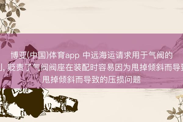 博亚(中国)体育app 中远海运请求用于气阀的装配装配专利， 贬责了气阀阀座在装配时容易因为甩掉倾斜而导致的压损问题