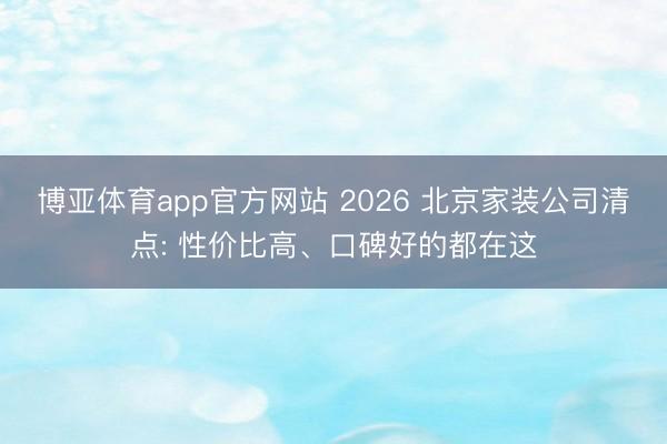 博亚体育app官方网站 2026 北京家装公司清点: 性价比高、口碑好的都在这