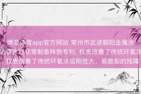 博亚体育app官方网站 常州市武进朝阳金属涂料肯求用于金属驻防的防腐涂料非常制备阵势专利， 权贵改善了传统环氧涂层刚性大、易脆裂的残障