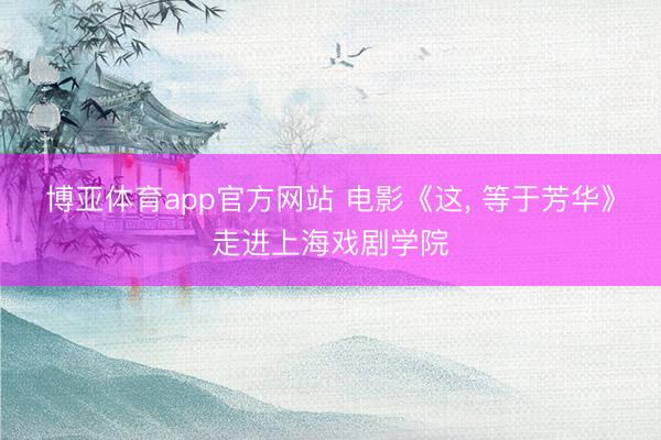 博亚体育app官方网站 电影《这， 等于芳华》走进上海戏剧学院