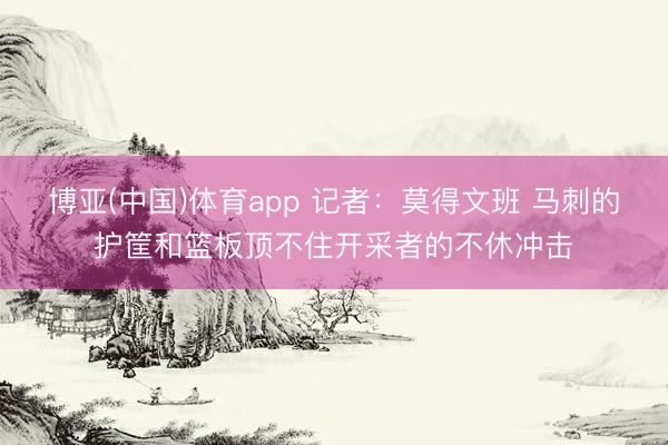 博亚(中国)体育app 记者：莫得文班 马刺的护筐和篮板顶不住开采者的不休冲击