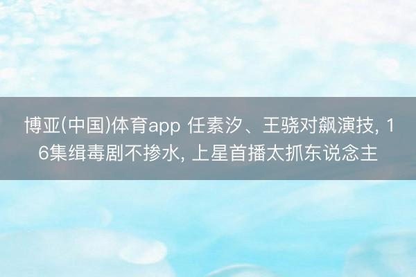 博亚(中国)体育app 任素汐、王骁对飙演技， 16集缉毒剧不掺水， 上星首播太抓东说念主