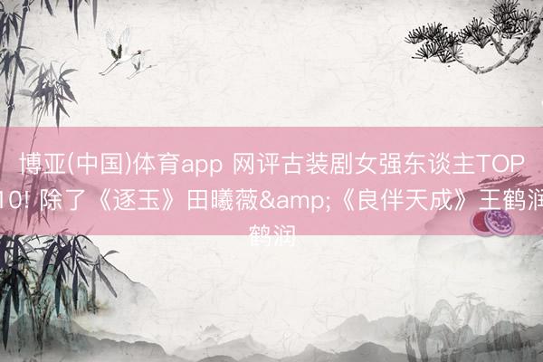 博亚(中国)体育app 网评古装剧女强东谈主TOP10! 除了《逐玉》田曦薇&《良伴天成》王鹤润