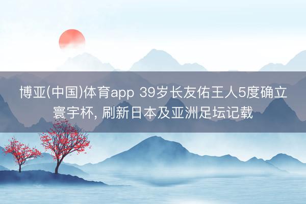 博亚(中国)体育app 39岁长友佑王人5度确立寰宇杯， 刷新日本及亚洲足坛记载