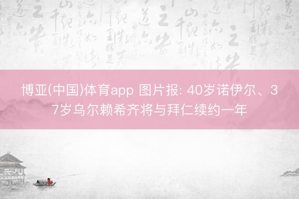 博亚(中国)体育app 图片报: 40岁诺伊尔、37岁乌尔赖希齐将与拜仁续约一年