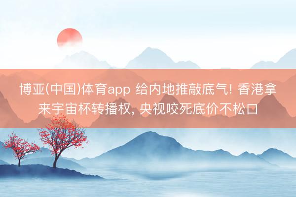 博亚(中国)体育app 给内地推敲底气! 香港拿来宇宙杯转播权， 央视咬死底价不松口