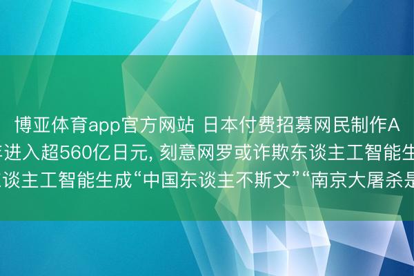 博亚体育app官方网站 日本付费招募网民制作AI视频抹黑中国， 11年进入超560亿日元， 刻意网罗或诈欺东谈主工智能生成“中国东谈主不斯文”“南京大屠杀是谰言”等抹黑实质