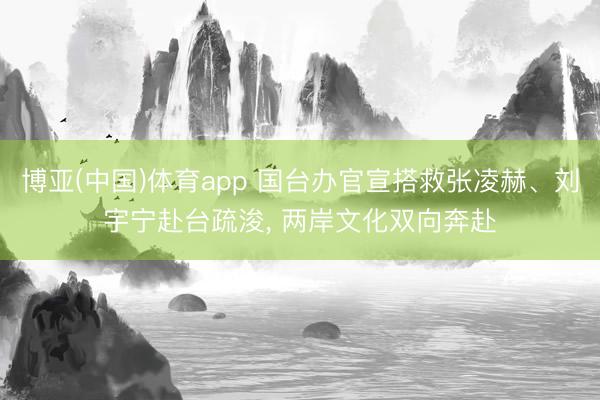 博亚(中国)体育app 国台办官宣搭救张凌赫、刘宇宁赴台疏浚， 两岸文化双向奔赴
