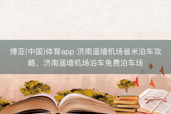 博亚(中国)体育app 济南遥墙机场省米泊车攻略，济南遥墙机场泊车免费泊车场