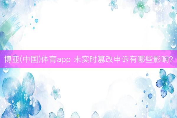 博亚(中国)体育app 未实时篡改申诉有哪些影响？