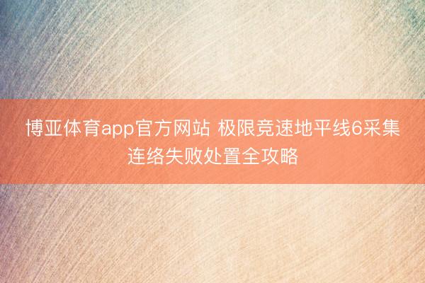 博亚体育app官方网站 极限竞速地平线6采集连络失败处置全攻略