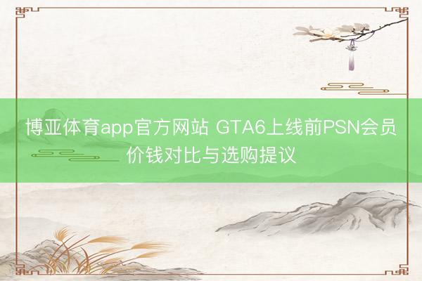 博亚体育app官方网站 GTA6上线前PSN会员价钱对比与选购提议