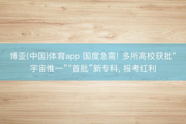博亚(中国)体育app 国度急需! 多所高校获批“宇宙惟一”“首批”新专科， 报考红利