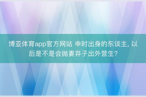 博亚体育app官方网站 申时出身的东谈主， 以后是不是会抛妻弃子出外营生?