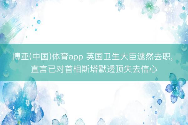 博亚(中国)体育app 英国卫生大臣遽然去职， 直言已对首相斯塔默透顶失去信心