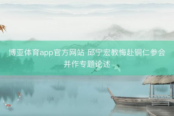 博亚体育app官方网站 邱宁宏教悔赴铜仁参会并作专题论述