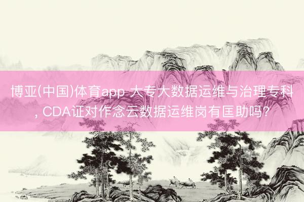 博亚(中国)体育app 大专大数据运维与治理专科， CDA证对作念云数据运维岗有匡助吗?