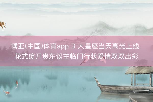 博亚(中国)体育app 3 大星座当天高光上线 花式绽开贵东谈主临门行状爱情双双出彩