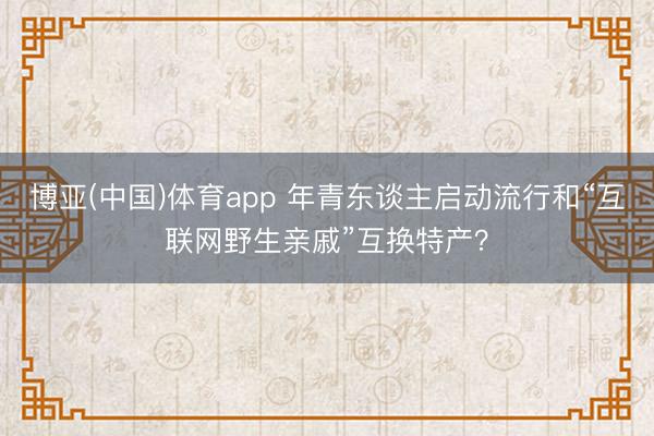 博亚(中国)体育app 年青东谈主启动流行和“互联网野生亲戚”互换特产？