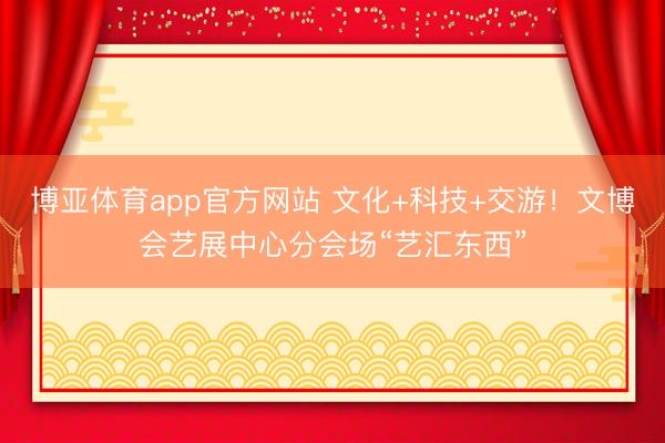 博亚体育app官方网站 文化+科技+交游！文博会艺展中心分会场“艺汇东西”