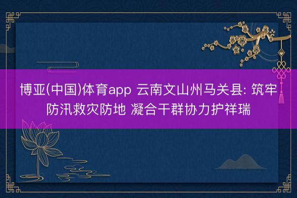 博亚(中国)体育app 云南文山州马关县: 筑牢防汛救灾防地 凝合干群协力护祥瑞