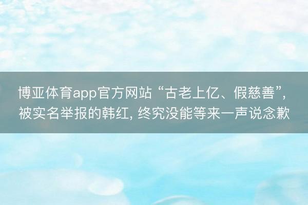 博亚体育app官方网站 “古老上亿、假慈善”， 被实名举报的韩红， 终究没能等来一声说念歉