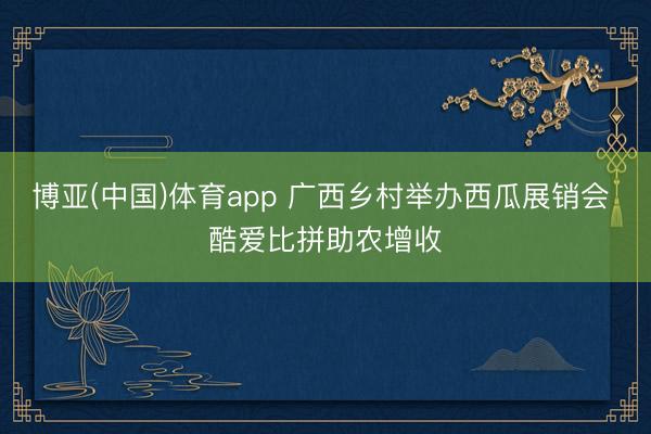 博亚(中国)体育app 广西乡村举办西瓜展销会 酷爱比拼助农增收