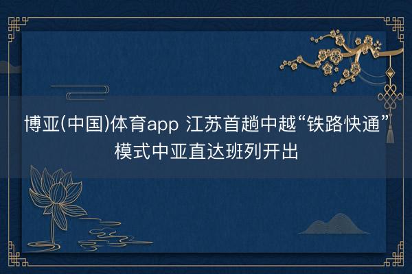 博亚(中国)体育app 江苏首趟中越“铁路快通”模式中亚直达班列开出