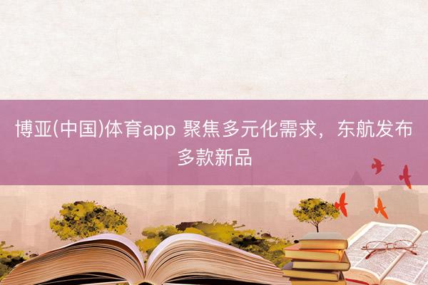 博亚(中国)体育app 聚焦多元化需求，东航发布多款新品