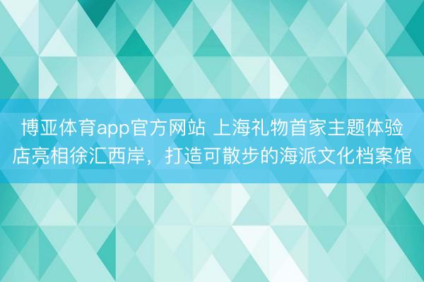 博亚体育app官方网站 上海礼物首家主题体验店亮相徐汇西岸，打造可散步的海派文化档案馆