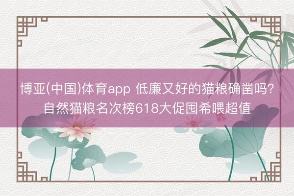 博亚(中国)体育app 低廉又好的猫粮确凿吗？自然猫粮名次榜618大促囤希喂超值