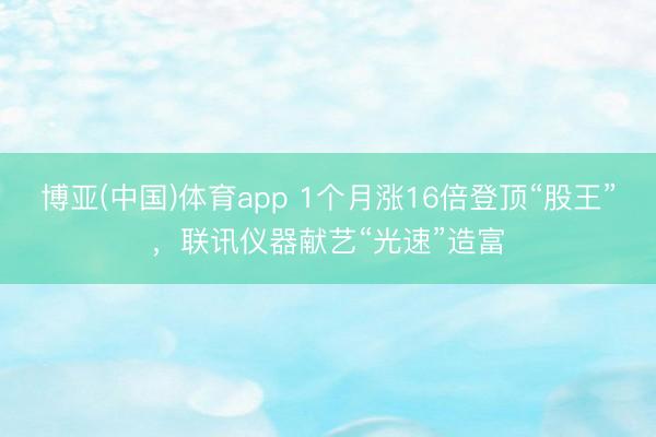 博亚(中国)体育app 1个月涨16倍登顶“股王”，联讯仪器献艺“光速”造富