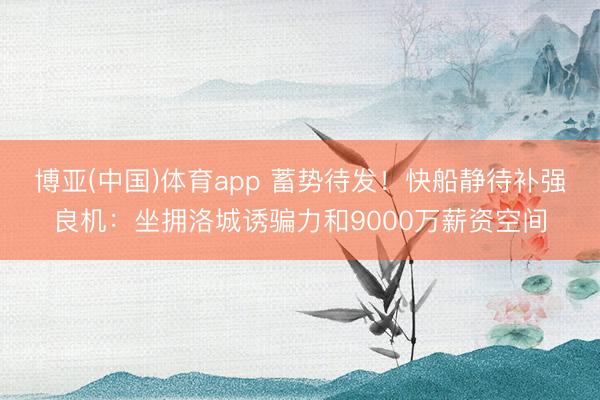 博亚(中国)体育app 蓄势待发！快船静待补强良机：坐拥洛城诱骗力和9000万薪资空间