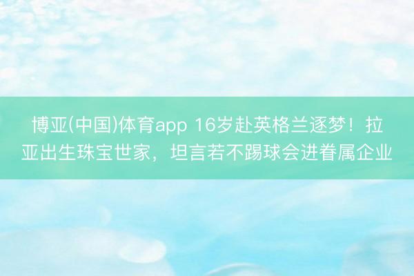 博亚(中国)体育app 16岁赴英格兰逐梦！拉亚出生珠宝世家，坦言若不踢球会进眷属企业