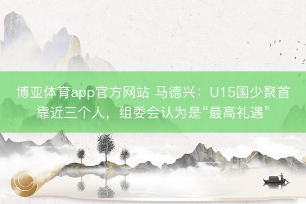 博亚体育app官方网站 马德兴：U15国少聚首靠近三个人，组委会认为是“最高礼遇”