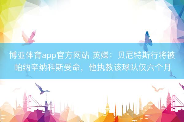 博亚体育app官方网站 英媒：贝尼特斯行将被帕纳辛纳科斯受命，他执教该球队仅六个月