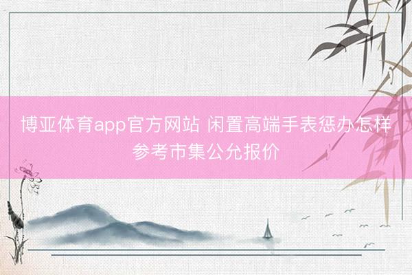 博亚体育app官方网站 闲置高端手表惩办怎样参考市集公允报价