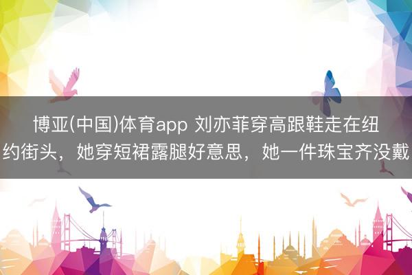 博亚(中国)体育app 刘亦菲穿高跟鞋走在纽约街头，她穿短裙露腿好意思，她一件珠宝齐没戴