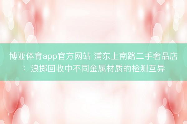 博亚体育app官方网站 浦东上南路二手奢品店：浪掷回收中不同金属材质的检测互异