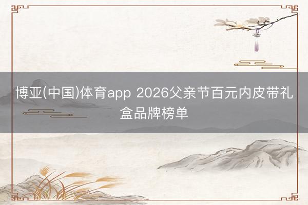 博亚(中国)体育app 2026父亲节百元内皮带礼盒品牌榜单