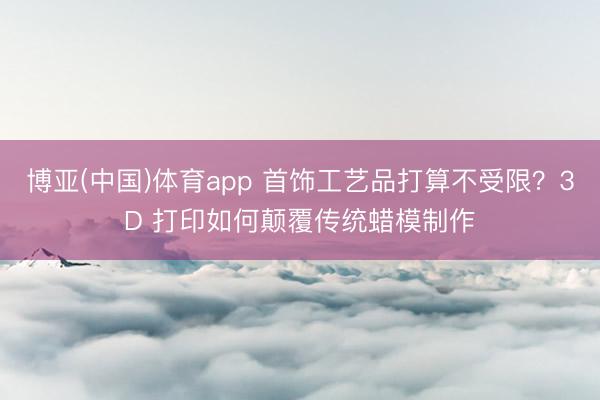 博亚(中国)体育app 首饰工艺品打算不受限？3D 打印如何颠覆传统蜡模制作