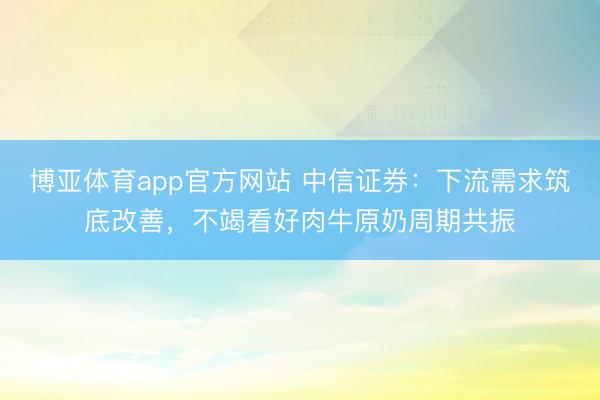博亚体育app官方网站 中信证券:下流需求筑底改善,不竭看好肉牛原奶周期共振