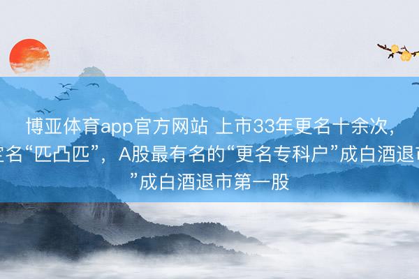 博亚体育app官方网站 上市33年更名十余次，曾高调定名“匹凸匹”，A股最有名的“更名专科户”成白酒退市第一股