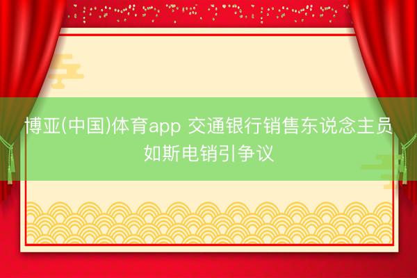 博亚(中国)体育app 交通银行销售东说念主员如斯电销引争议