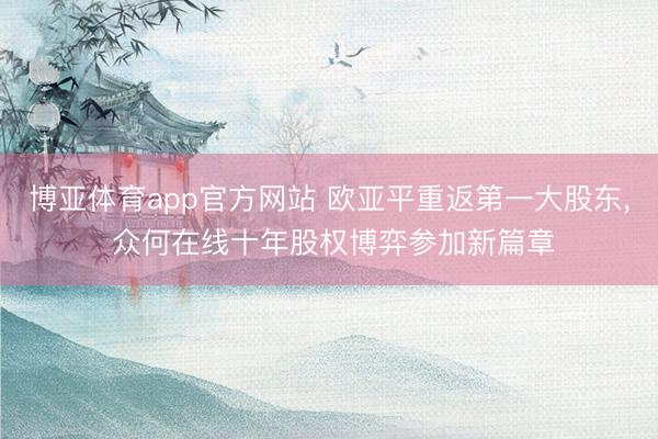 博亚体育app官方网站 欧亚平重返第一大股东， 众何在线十年股权博弈参加新篇章
