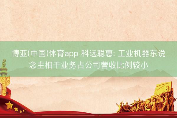 博亚(中国)体育app 科远聪惠: 工业机器东说念主相干业务占公司营收比例较小