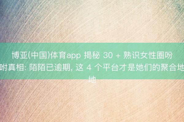 博亚(中国)体育app 揭秘 30 + 熟识女性圈吩咐真相: 陌陌已逾期， 这 4 个平台才是她们的聚合地