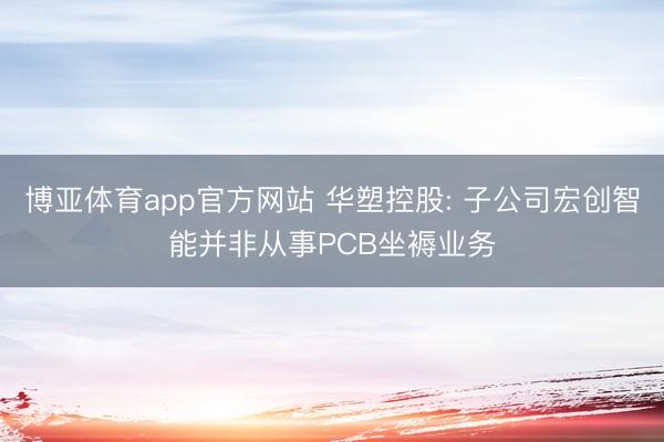 博亚体育app官方网站 华塑控股: 子公司宏创智能并非从事PCB坐褥业务