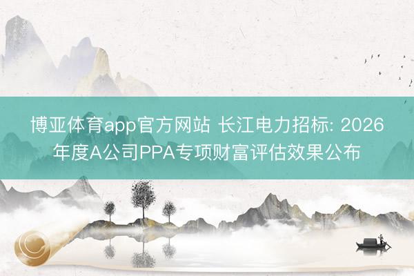博亚体育app官方网站 长江电力招标: 2026年度A公司PPA专项财富评估效果公布